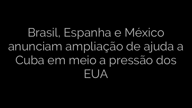 ​Brasil, Espanha e México anunciam ampliação de ajuda a Cuba em meio a pressão dos EUA 